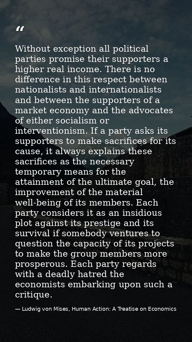 Without exception all political parties promise their supporters a higher real income. There is no difference in this re — Ludwig von Mises, Human Action: A Treatise on Economics