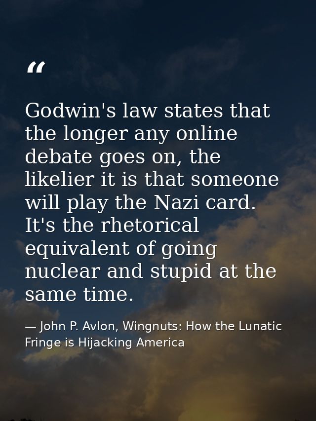 Godwin's law states that the longer any online debate goes on, the likelier it is that someone will play the Nazi card.  — John P. Avlon, Wingnuts: How the Lunatic Fringe is Hijacking America