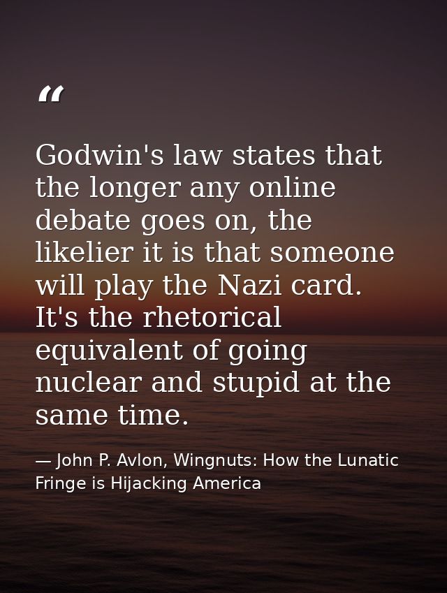 Godwin's law states that the longer any online debate goes on, the likelier it is that someone will play the Nazi card.  — John P. Avlon, Wingnuts: How the Lunatic Fringe is Hijacking America