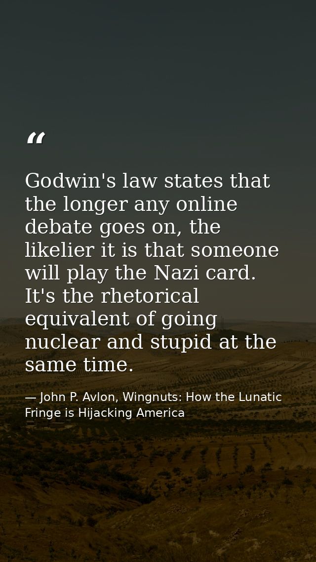Godwin's law states that the longer any online debate goes on, the likelier it is that someone will play the Nazi card.  — John P. Avlon, Wingnuts: How the Lunatic Fringe is Hijacking America