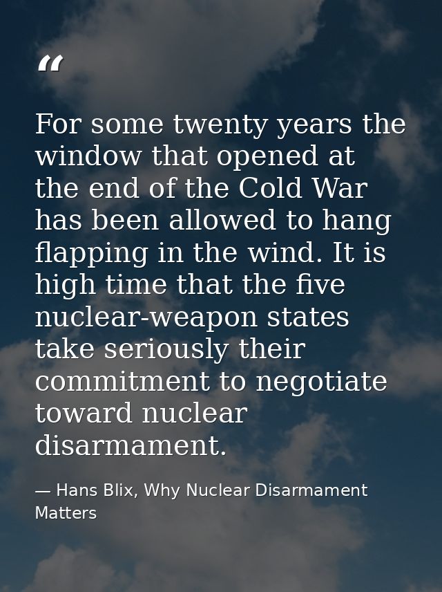 For some twenty years the window that opened at the end of the Cold War has been allowed to hang flapping in the wind. I — Hans Blix, Why Nuclear Disarmament Matters