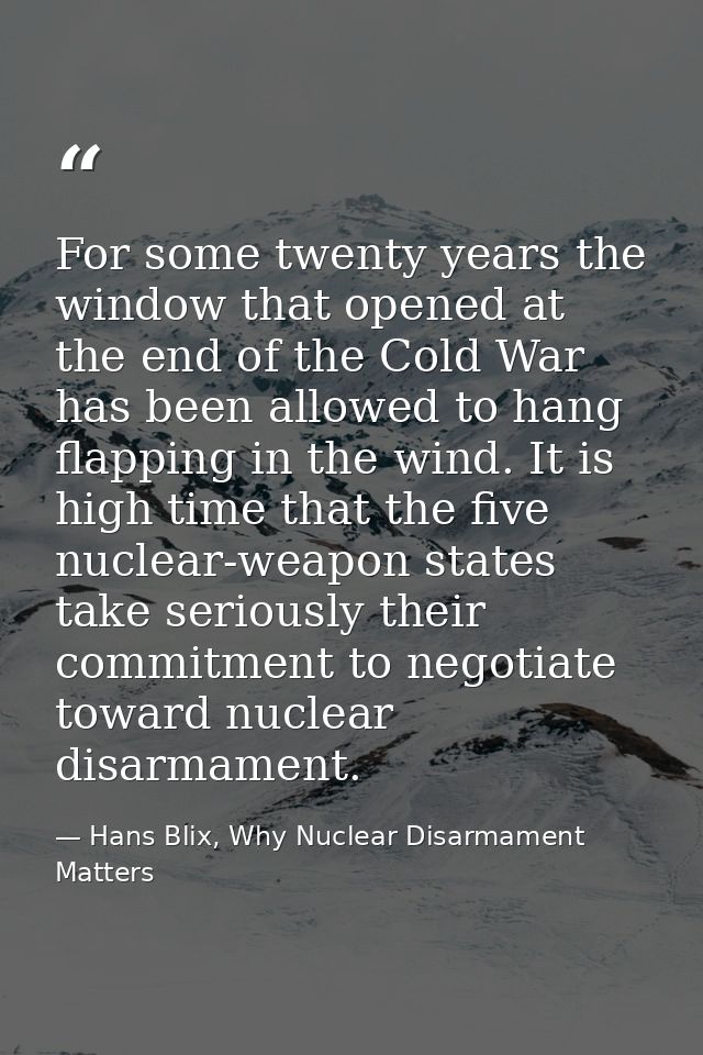 For some twenty years the window that opened at the end of the Cold War has been allowed to hang flapping in the wind. I — Hans Blix, Why Nuclear Disarmament Matters