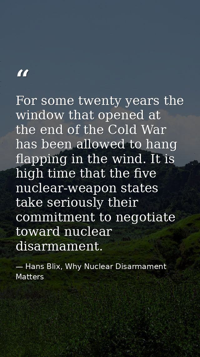 For some twenty years the window that opened at the end of the Cold War has been allowed to hang flapping in the wind. I — Hans Blix, Why Nuclear Disarmament Matters