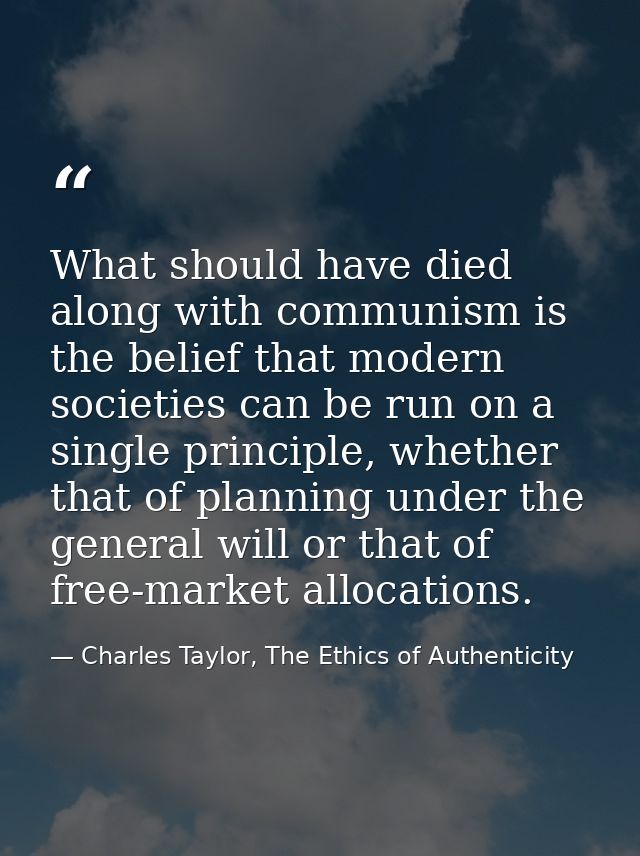 What should have died along with communism is the belief that modern societies can be run on a single principle, whether — Charles Taylor, The Ethics of Authenticity