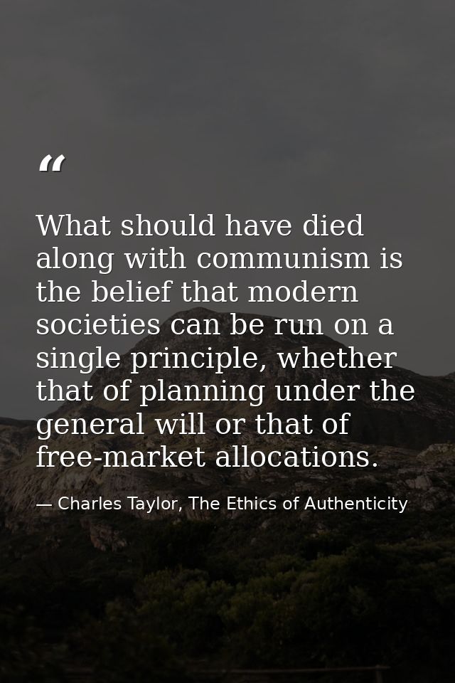 What should have died along with communism is the belief that modern societies can be run on a single principle, whether — Charles Taylor, The Ethics of Authenticity