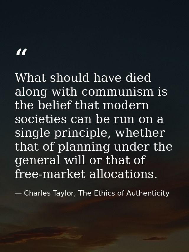 What should have died along with communism is the belief that modern societies can be run on a single principle, whether — Charles Taylor, The Ethics of Authenticity