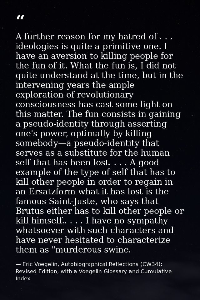 A further reason for my hatred of . . . ideologies is quite a primitive one. I have an aversion to killing people for th — Eric Voegelin, Autobiographical Reflections (CW34): Revised Edition, with a Voegelin Glossary and Cumulative Index