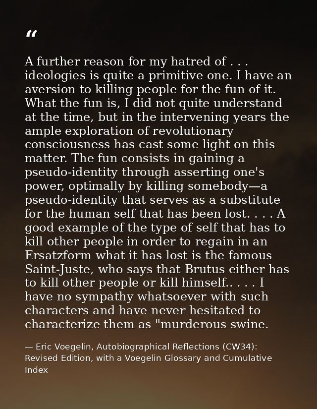 A further reason for my hatred of . . . ideologies is quite a primitive one. I have an aversion to killing people for th — Eric Voegelin, Autobiographical Reflections (CW34): Revised Edition, with a Voegelin Glossary and Cumulative Index