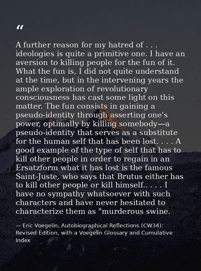 A further reason for my hatred of . . . ideologies is quite a primitive one. I have an aversion to killing people for th — Eric Voegelin, Autobiographical Reflections (CW34): Revised Edition, with a Voegelin Glossary and Cumulative Index