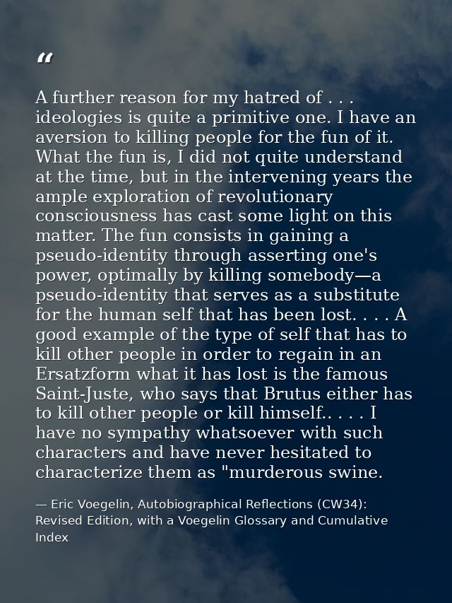A further reason for my hatred of . . . ideologies is quite a primitive one. I have an aversion to killing people for th — Eric Voegelin, Autobiographical Reflections (CW34): Revised Edition, with a Voegelin Glossary and Cumulative Index