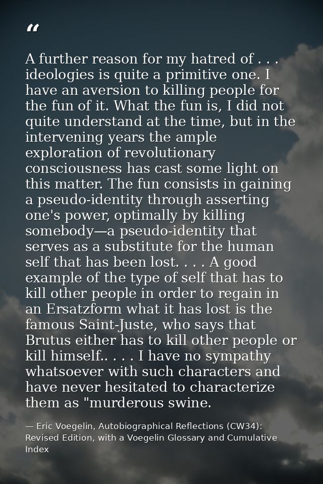 A further reason for my hatred of . . . ideologies is quite a primitive one. I have an aversion to killing people for th — Eric Voegelin, Autobiographical Reflections (CW34): Revised Edition, with a Voegelin Glossary and Cumulative Index