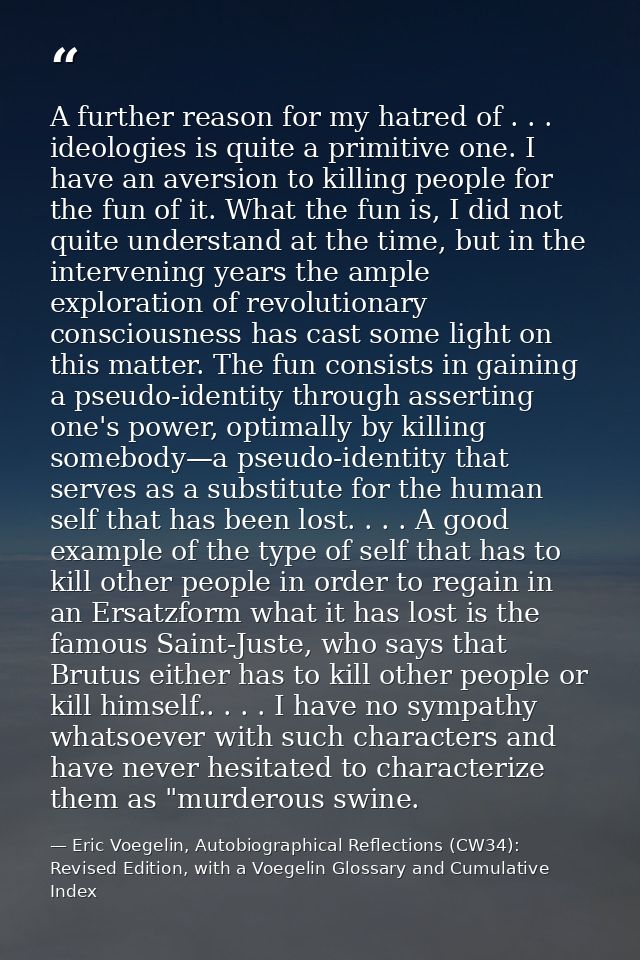 A further reason for my hatred of . . . ideologies is quite a primitive one. I have an aversion to killing people for th — Eric Voegelin, Autobiographical Reflections (CW34): Revised Edition, with a Voegelin Glossary and Cumulative Index