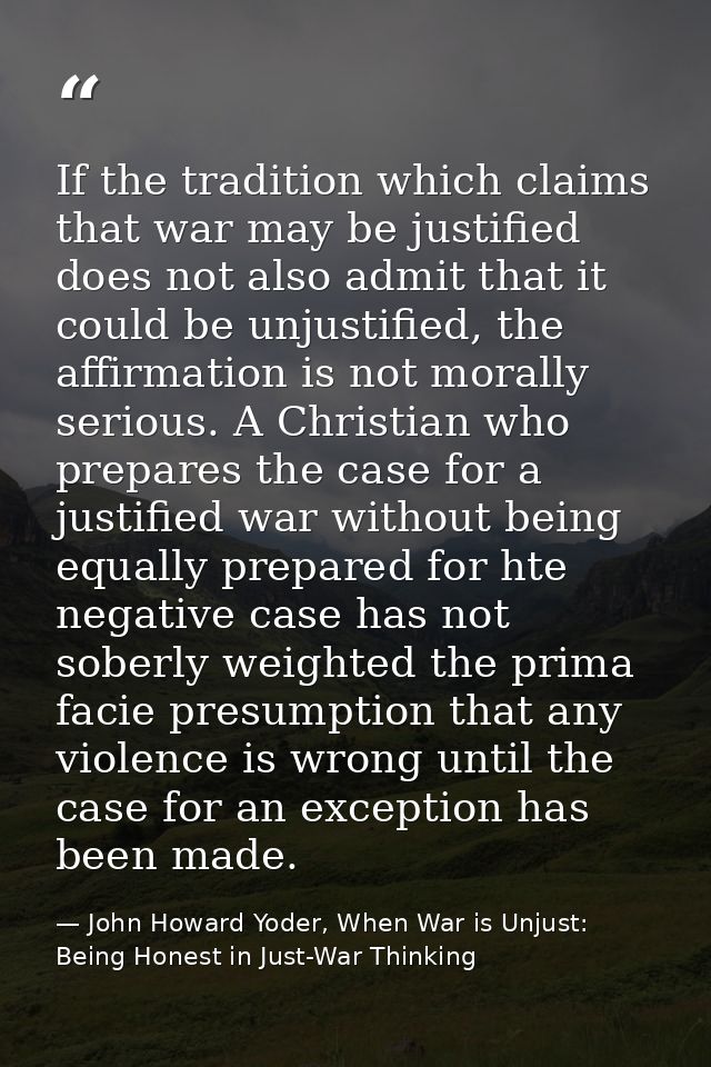 If the tradition which claims that war may be justified does not also admit that it could be unjustified, the affirmatio — John Howard Yoder, When War is Unjust: Being Honest in Just-War Thinking