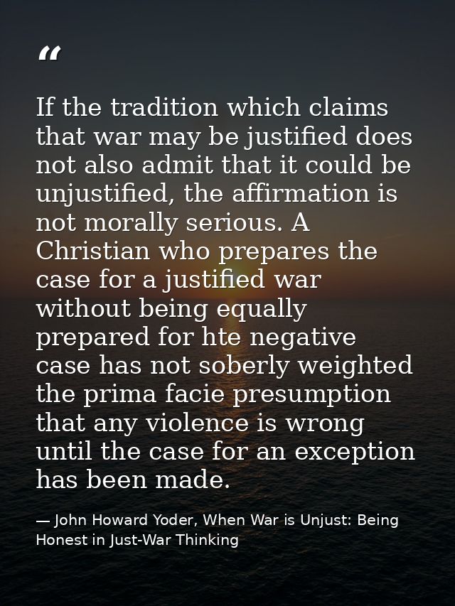 If the tradition which claims that war may be justified does not also admit that it could be unjustified, the affirmatio — John Howard Yoder, When War is Unjust: Being Honest in Just-War Thinking