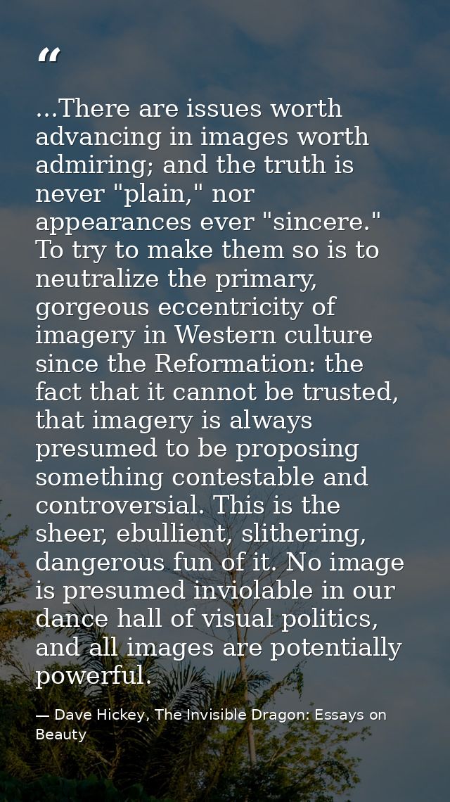 ...There are issues worth advancing in images worth admiring; and the truth is never "plain," nor appearances ever "sinc — Dave Hickey, The Invisible Dragon: Essays on Beauty