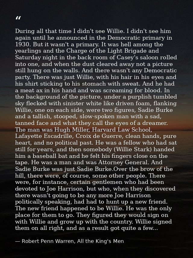 During all that time I didn't see Willie. I didn't see him again until he announced in the Democratic primary in 1930. B — Robert Penn Warren, All the King's Men