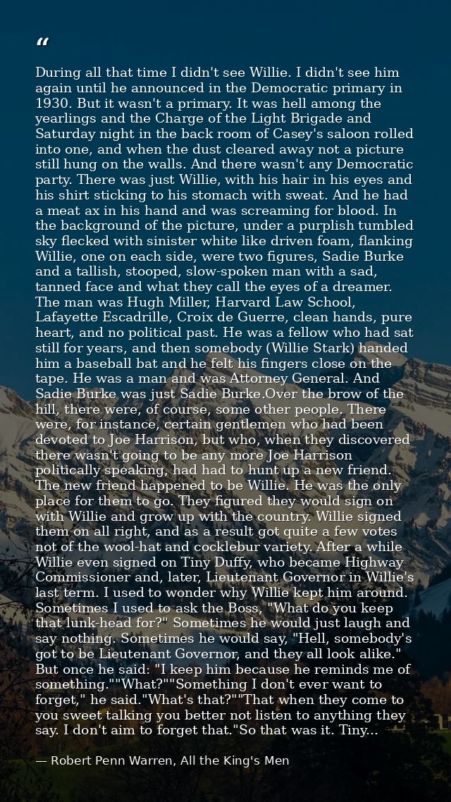 During all that time I didn't see Willie. I didn't see him again until he announced in the Democratic primary in 1930. B — Robert Penn Warren, All the King's Men