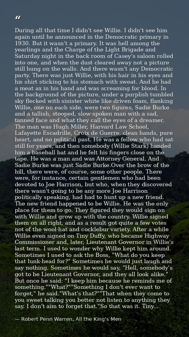 During all that time I didn't see Willie. I didn't see him again until he announced in the Democratic primary in 1930. B — Robert Penn Warren, All the King's Men