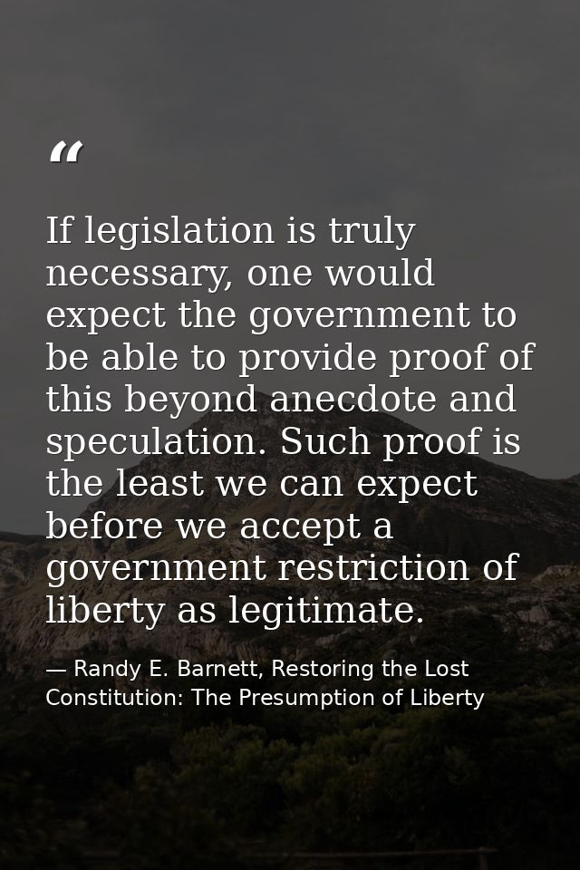 If legislation is truly necessary, one would expect the government to be able to provide proof of this beyond anecdote a — Randy E. Barnett, Restoring the Lost Constitution: The Presumption of Liberty