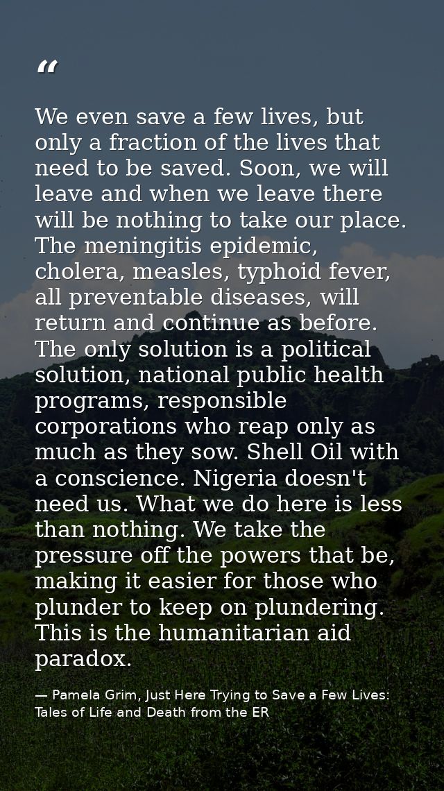 We even save a few lives, but only a fraction of the lives that need to be saved. Soon, we will leave and when we leave  — Pamela Grim, Just Here Trying to Save a Few Lives: Tales of Life and Death from the ER