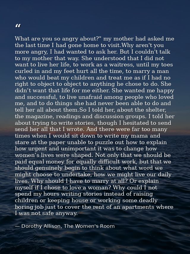 What are you so angry about?" my mother had asked me the last time I had gone home to visit.Why aren't you more angry, I — Dorothy Allison, The Women's Room