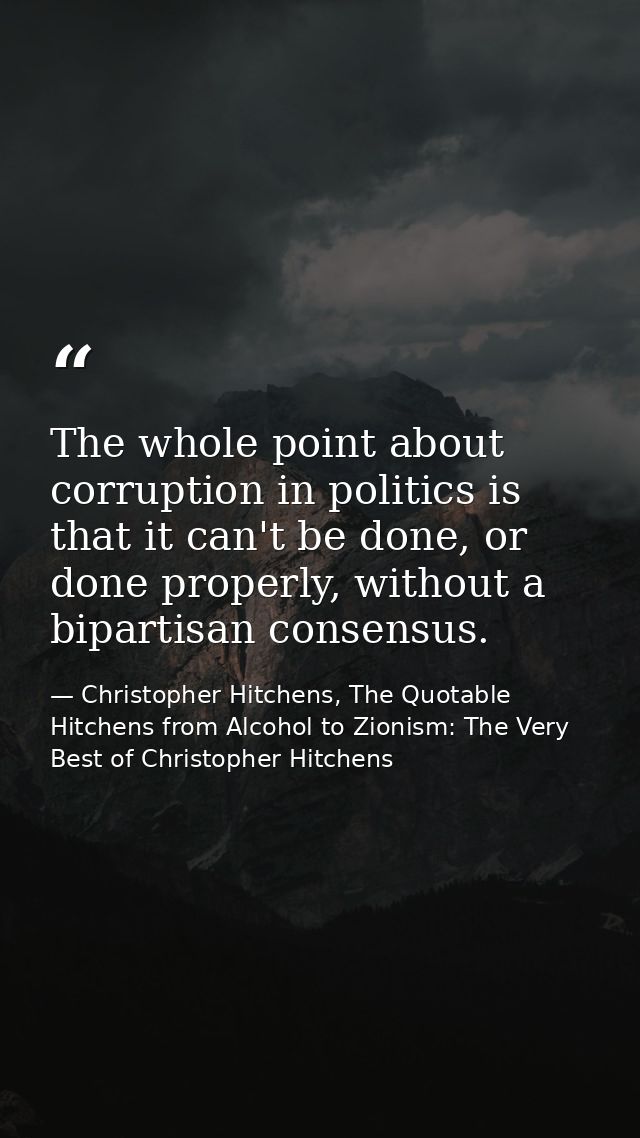 The whole point about corruption in politics is that it can't be done, or done properly, without a bipartisan consensus. — Christopher Hitchens, The Quotable Hitchens from Alcohol to Zionism: The Very Best of Christopher Hitchens