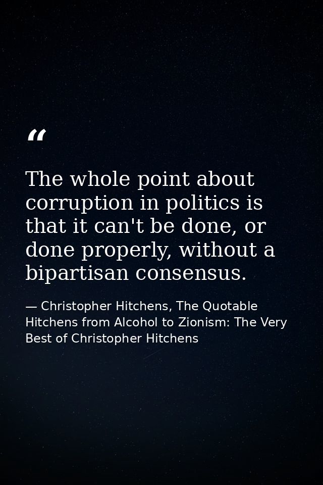 The whole point about corruption in politics is that it can't be done, or done properly, without a bipartisan consensus. — Christopher Hitchens, The Quotable Hitchens from Alcohol to Zionism: The Very Best of Christopher Hitchens