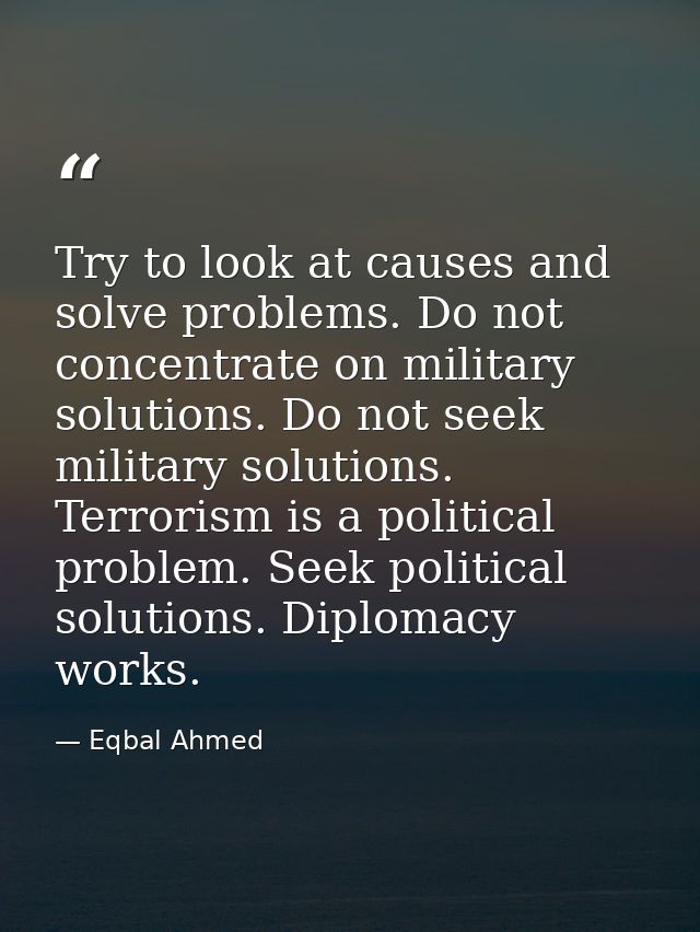 Try to look at causes and solve problems. Do not concentrate on military solutions. Do not seek military solutions. Terr — Eqbal Ahmed