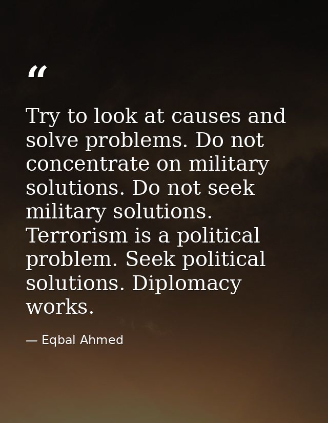 Try to look at causes and solve problems. Do not concentrate on military solutions. Do not seek military solutions. Terr — Eqbal Ahmed
