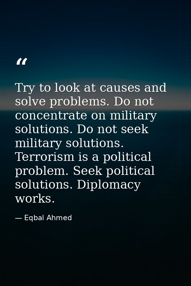 Try to look at causes and solve problems. Do not concentrate on military solutions. Do not seek military solutions. Terr — Eqbal Ahmed