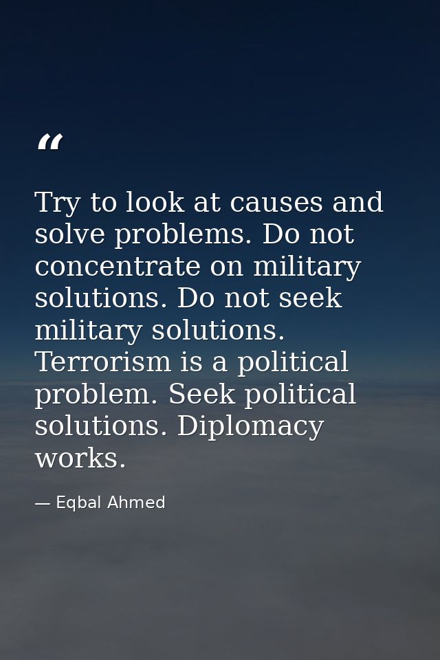 Try to look at causes and solve problems. Do not concentrate on military solutions. Do not seek military solutions. Terr — Eqbal Ahmed