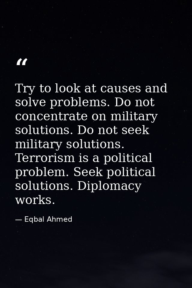 Try to look at causes and solve problems. Do not concentrate on military solutions. Do not seek military solutions. Terr — Eqbal Ahmed