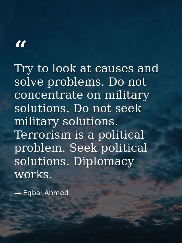 Try to look at causes and solve problems. Do not concentrate on military solutions. Do not seek military solutions. Terr — Eqbal Ahmed