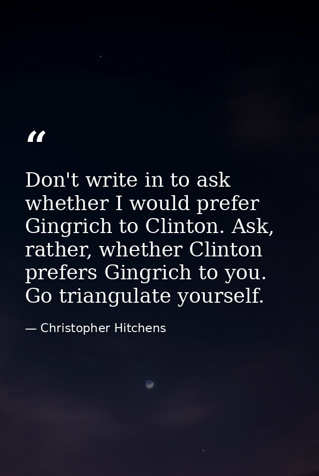 Don't write in to ask whether I would prefer Gingrich to Clinton. Ask, rather, whether Clinton prefers Gingrich to you.  — Christopher Hitchens