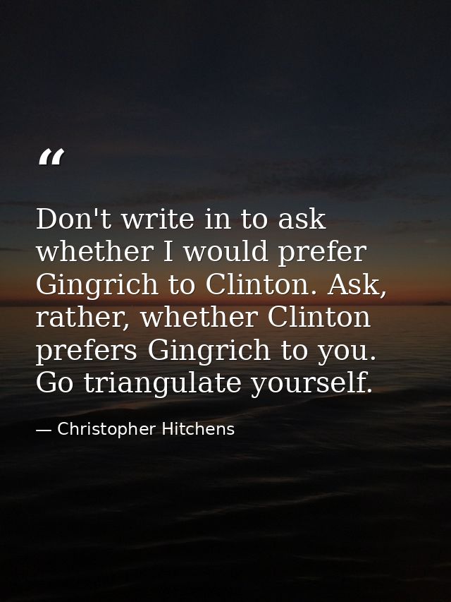Don't write in to ask whether I would prefer Gingrich to Clinton. Ask, rather, whether Clinton prefers Gingrich to you.  — Christopher Hitchens