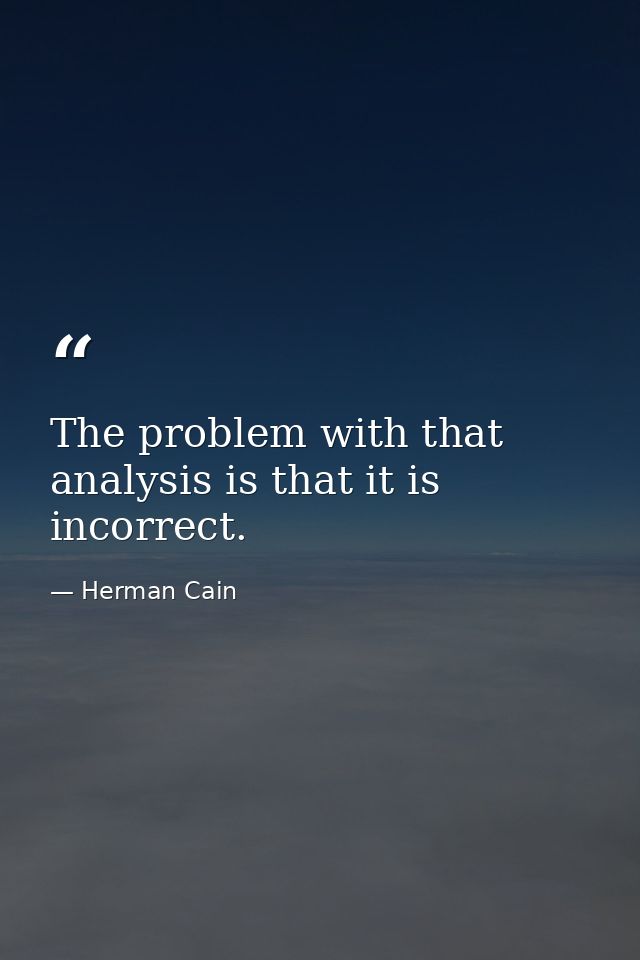 The problem with that analysis is that it is incorrect. — Herman Cain