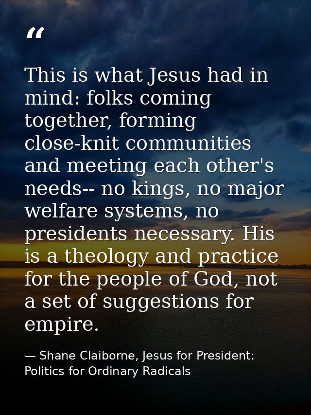 This is what Jesus had in mind: folks coming together, forming close-knit communities and meeting each other's needs-- n — Shane Claiborne, Jesus for President: Politics for Ordinary Radicals