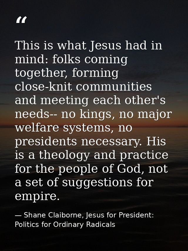 This is what Jesus had in mind: folks coming together, forming close-knit communities and meeting each other's needs-- n — Shane Claiborne, Jesus for President: Politics for Ordinary Radicals