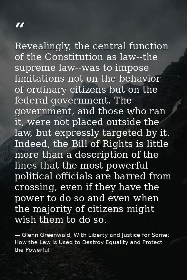 Revealingly, the central function of the Constitution as law--the supreme law--was to impose limitations not on the beha — Glenn Greenwald, With Liberty and Justice for Some: How the Law Is Used to Destroy Equality and Protect the Powerful