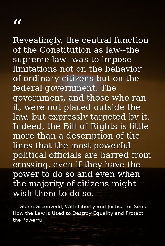 Revealingly, the central function of the Constitution as law--the supreme law--was to impose limitations not on the beha — Glenn Greenwald, With Liberty and Justice for Some: How the Law Is Used to Destroy Equality and Protect the Powerful
