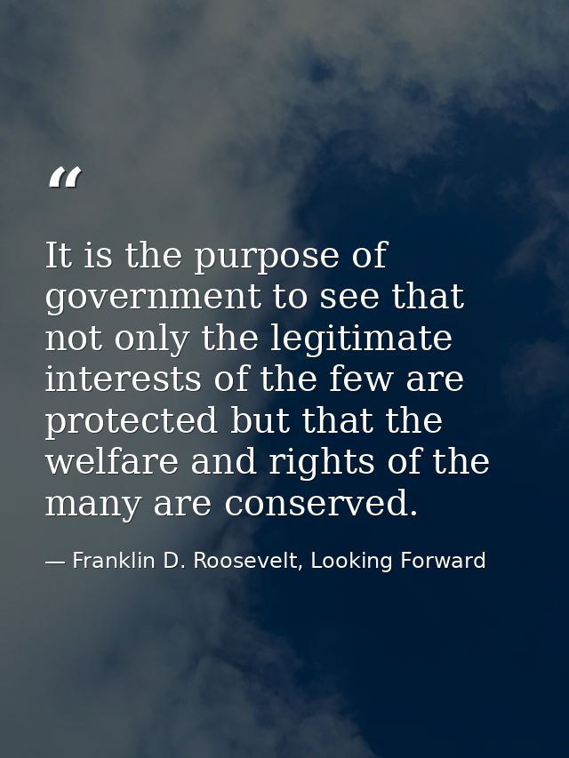 It is the purpose of government to see that not only the legitimate interests of the few are protected but that the welf — Franklin D. Roosevelt, Looking Forward