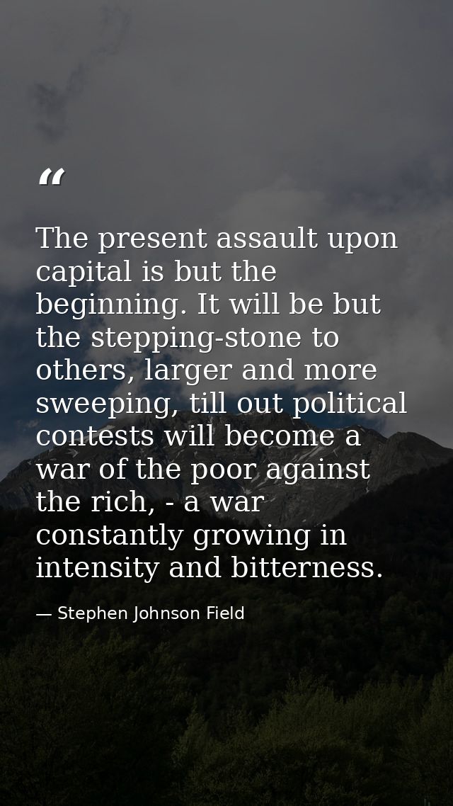 The present assault upon capital is but the beginning. It will be but the stepping-stone to others, larger and more swee — Stephen Johnson Field
