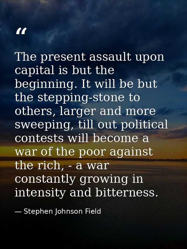 The present assault upon capital is but the beginning. It will be but the stepping-stone to others, larger and more swee — Stephen Johnson Field