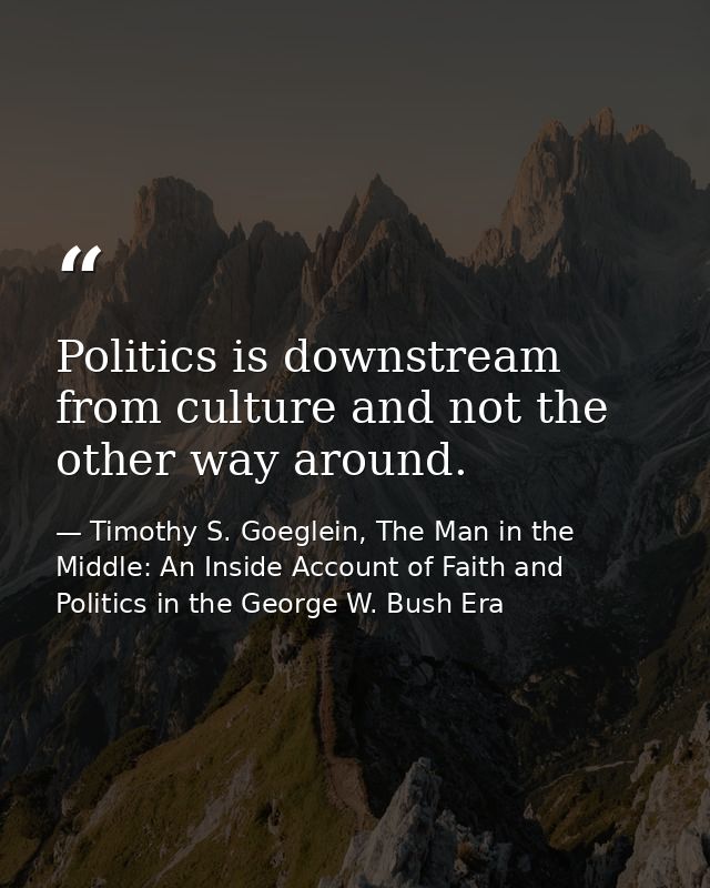 Politics is downstream from culture and not the other way around. — Timothy S. Goeglein, The Man in the Middle: An Inside Account of Faith and Politics in the George W. Bush Era
