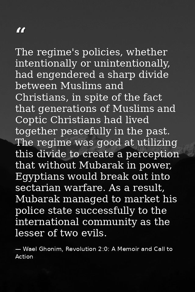 The regime's policies, whether intentionally or unintentionally, had engendered a sharp divide between Muslims and Chris — Wael Ghonim, Revolution 2:0: A Memoir and Call to Action