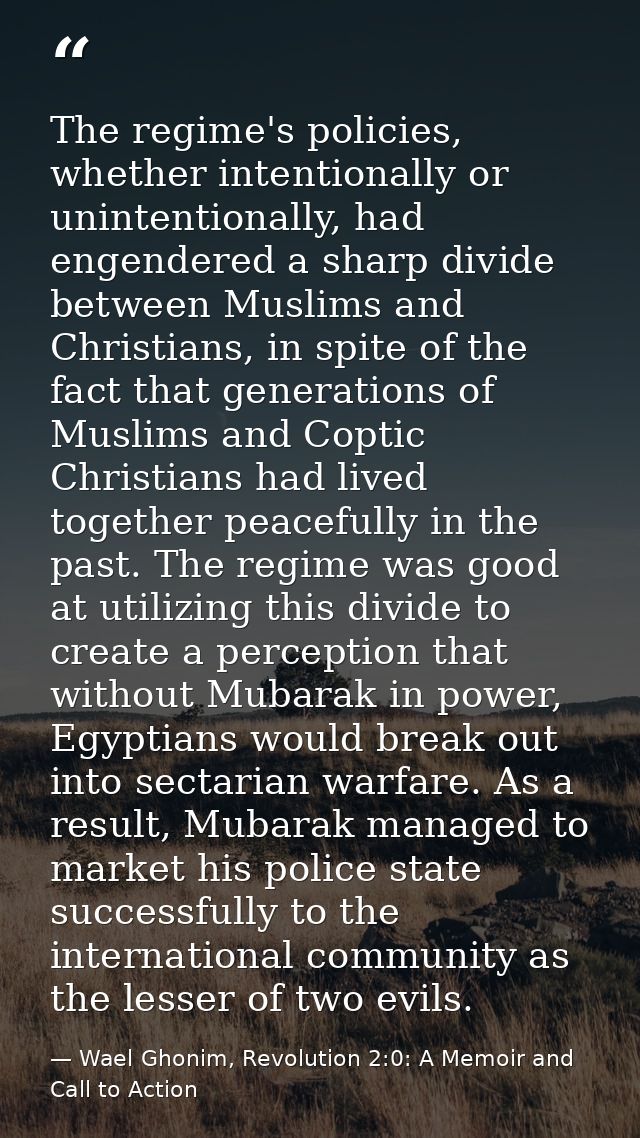 The regime's policies, whether intentionally or unintentionally, had engendered a sharp divide between Muslims and Chris — Wael Ghonim, Revolution 2:0: A Memoir and Call to Action