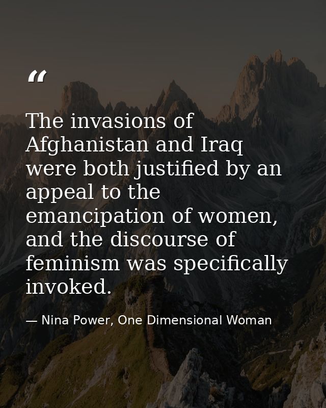 The invasions of Afghanistan and Iraq were both justified by an appeal to the emancipation of women, and the discourse o — Nina Power, One Dimensional Woman