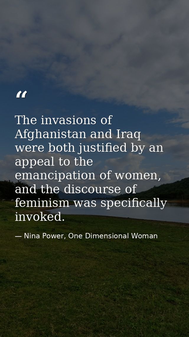 The invasions of Afghanistan and Iraq were both justified by an appeal to the emancipation of women, and the discourse o — Nina Power, One Dimensional Woman
