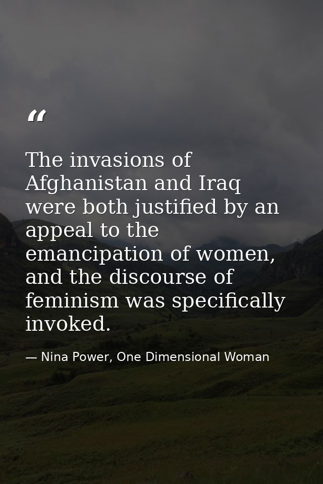 The invasions of Afghanistan and Iraq were both justified by an appeal to the emancipation of women, and the discourse o — Nina Power, One Dimensional Woman