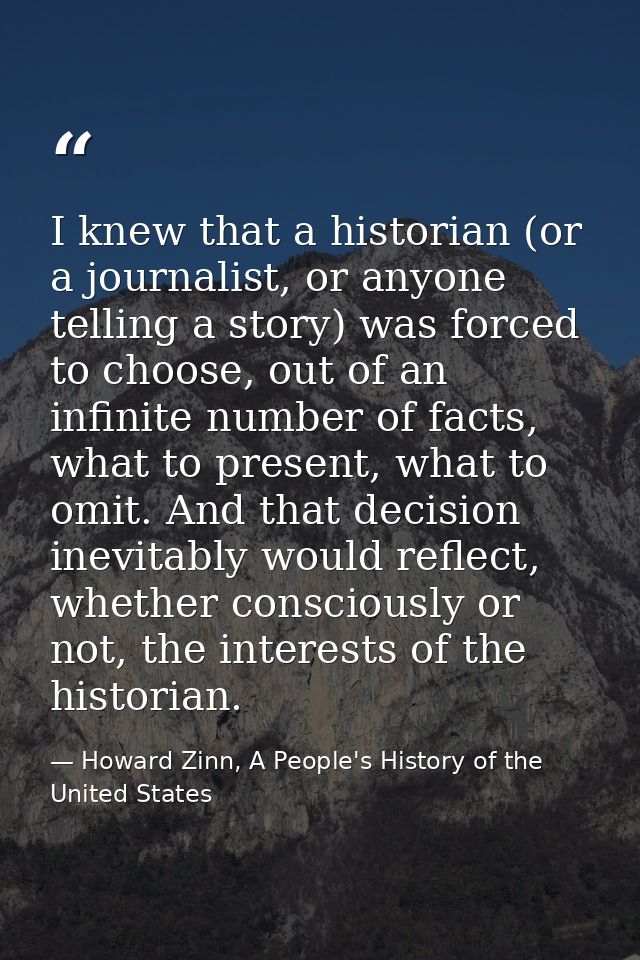 I knew that a historian (or a journalist, or anyone telling a story) was forced to choose, out of an infinite number of  — Howard Zinn, A People's History of the United States